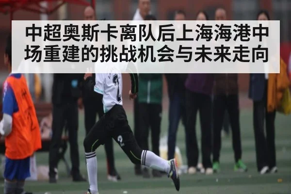 中超奥斯卡离队后上海海港中场重建的挑战机会与未来走向